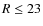 $R \leq 23$