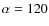 $\alpha=120$