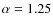 $\alpha= 1.25$