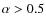 $\alpha > 0.5$