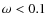$\omega<0.1$