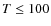 $T\leq 100$