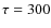$\tau=300$