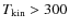 $T_{\rm kin}>300$