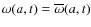 $\omega(a,t)=\overline{\omega}(a,t)$
