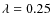 $\lambda=0.25$