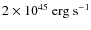 $2 \times 10^{45} ~ \rm erg ~ s^{-1}$