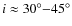 $i \approx 30^{\circ}{-}45^{\circ}$