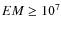 $EM \geq 10^7$