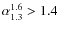 $\alpha_{1.3}^{1.6} > 1.4$