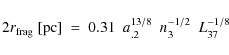 \begin{displaymath}2 r_{\rm frag}~[{\rm pc}]~=~0.31~~a_{.2}^{13/8}~~n_{3}^{-1/2}~~L_{37}^{-1/8}
\end{displaymath}