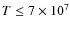 $T\leq 7\times 10^7$