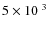 $5 \times 10^{~3}$