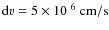 ${\rm d}v = 5 \times 10^{~6}~{\rm cm/s}$