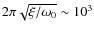 $2 \pi \sqrt{\xi / \omega_0}
\sim 10^3$