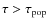 $\tau > \tau_{\rm pop}$