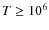 $T \ge10^6$