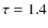 $\tau = 1.4$