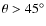 $\theta > 45^\circ$