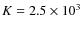$K = 2.5 \times 10^{3}$