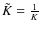 $\tilde{K} = \frac{1}{K}$