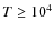 $T \geq 10^4$