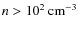$n>10^{2}\:{\rm cm^{-3}}$