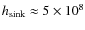 $h_{\rm sink} \approx 5\times 10^8$