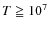 $T \geqq 10^7$