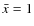 $\bar{x}=1$