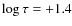 $\log \tau = + 1.4$