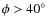 $\phi >40^\circ$