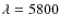 $\lambda = 5800$