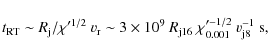 \begin{displaymath}t_{\rm RT}\sim R_{\rm j}/\chi'^{1/2}~v_{\rm r}\sim
3\times 10^9~R_{\rm j16}~\chi_{0.001}'^{-1/2}~v_{\rm j8}^{-1}~{\rm s} ,
\end{displaymath}