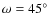$\omega = 45^\circ $