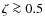 $\zeta \ga 0.5$