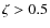 $\zeta>0.5$