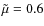 $\tilde{\mu}=0.6$