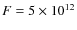 $F = 5 \times 10^{12}$