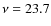 $\nu = 23.7$