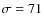 $\sigma=71$
