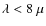 $\lambda < 8 ~ \mu$