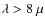 $\lambda > 8 ~ \mu$
