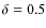 $\delta = 0.5$