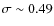 $\sigma \sim 0.49$