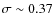 $\sigma \sim 0.37$