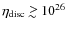 $\eta_{\rm disc}\;\raise0.3ex\hbox{$>$\kern-0.75em\raise-1.1ex\hbox{$\sim$ }}\;\hskip-2pt 10^{26}~$