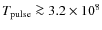 $T_{\rm pulse}\ga 3.2\times 10^8$
