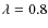 $\lambda = 0.8$