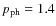 $p_{{\rm ph}}=1.4$